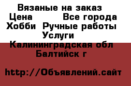 Вязаные на заказ › Цена ­ 800 - Все города Хобби. Ручные работы » Услуги   . Калининградская обл.,Балтийск г.